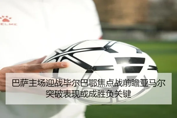 巴萨主场迎战毕尔巴鄂焦点战前瞻亚马尔突破表现或成胜负关键